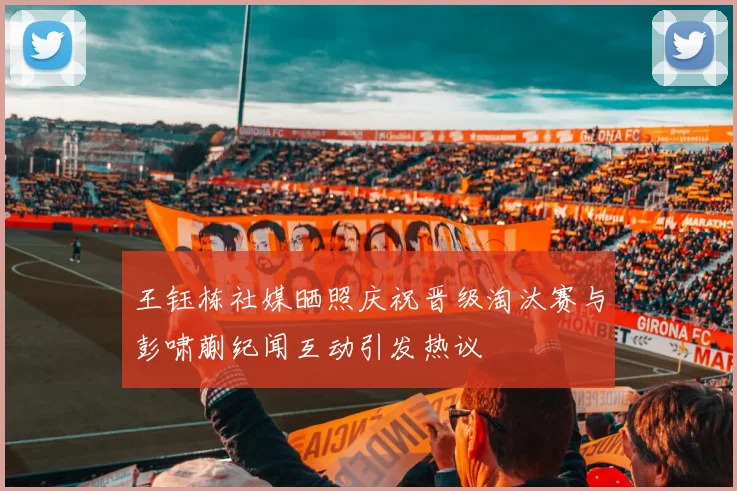 王钰栋社媒晒照庆祝晋级淘汰赛与彭啸蒯纪闻互动引发热议