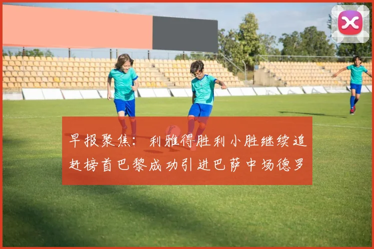 早报聚焦：利雅得胜利小胜继续追赶榜首巴黎成功引进巴萨中场德罗