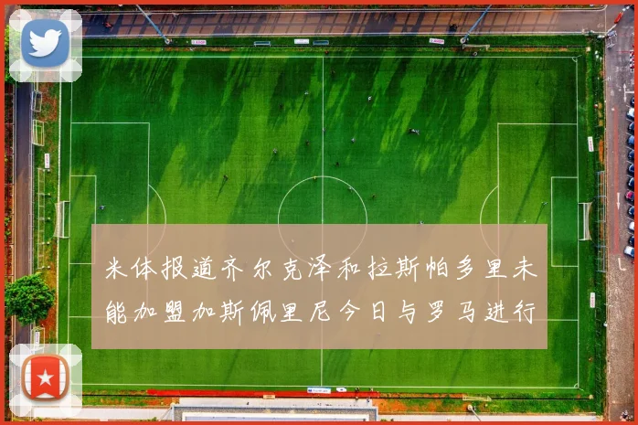 米体报道齐尔克泽和拉斯帕多里未能加盟加斯佩里尼今日与罗马进行会谈