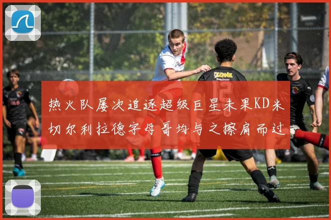热火队屡次追逐超级巨星未果KD米切尔利拉德字母哥均与之擦肩而过