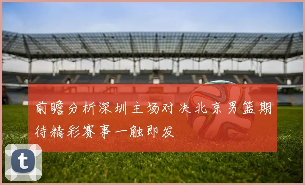 前瞻分析深圳主场对决北京男篮期待精彩赛事一触即发