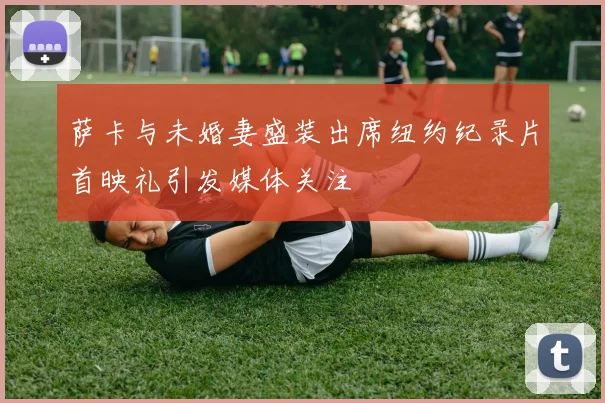 萨卡与未婚妻盛装出席纽约纪录片首映礼引发媒体关注