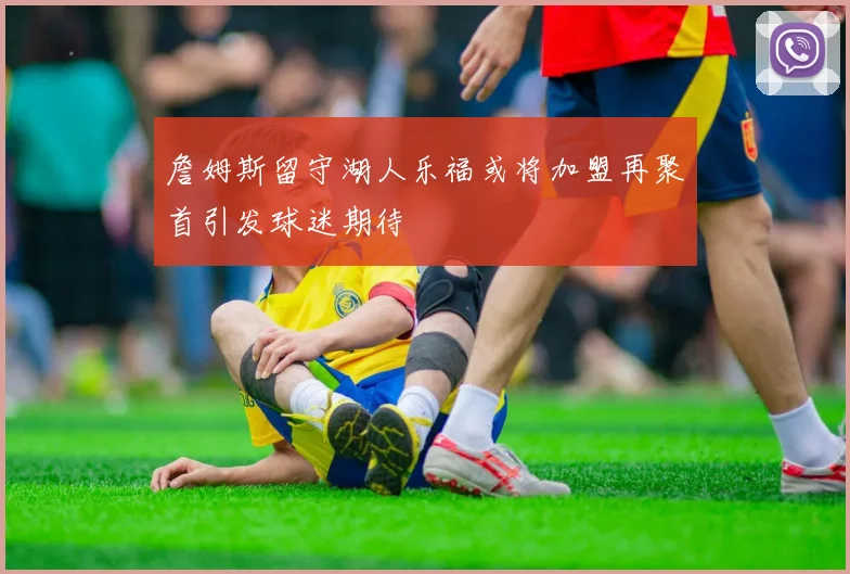 詹姆斯留守湖人乐福或将加盟再聚首引发球迷期待