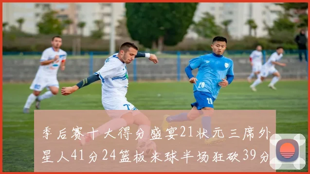 季后赛十大得分盛宴21状元三席外星人41分24篮板米球半场狂砍39分