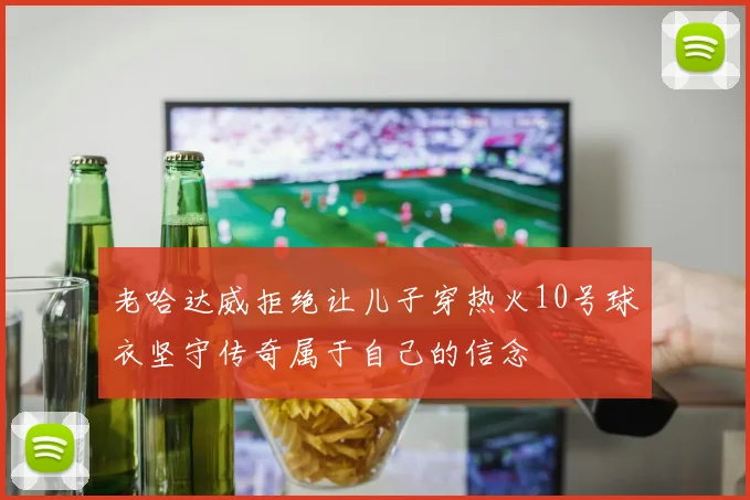 老哈达威拒绝让儿子穿热火10号球衣坚守传奇属于自己的信念