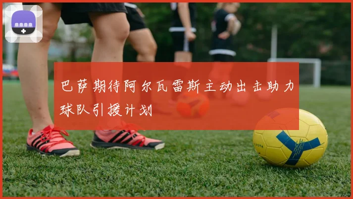 巴萨期待阿尔瓦雷斯主动出击助力球队引援计划