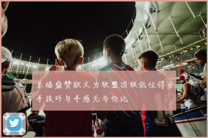 乐福盛赞欧文为联盟顶级低位得分手技巧与手感无与伦比