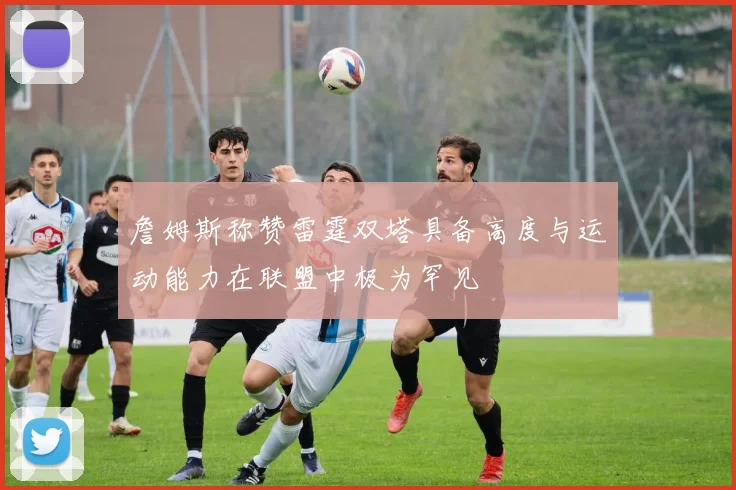 詹姆斯称赞雷霆双塔具备高度与运动能力在联盟中极为罕见