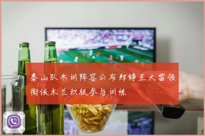 泰山队冬训阵容公布郑铮王大雷领衔依木兰积极参与训练