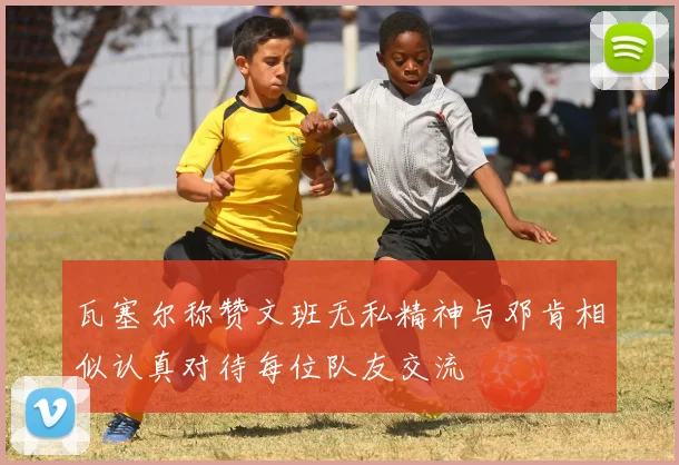 瓦塞尔称赞文班无私精神与邓肯相似认真对待每位队友交流