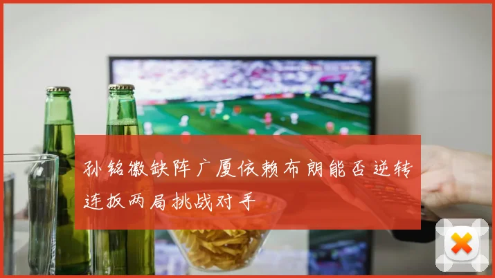 孙铭徽缺阵广厦依赖布朗能否逆转连扳两局挑战对手