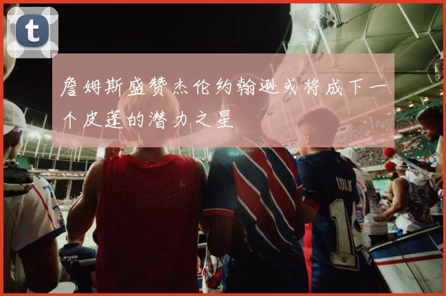 詹姆斯盛赞杰伦约翰逊或将成下一个皮蓬的潜力之星