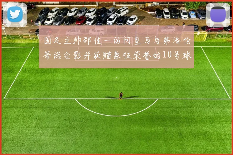 国足主帅邵佳一访问皇马与弗洛伦蒂诺合影并获赠象征荣誉的10号球衣