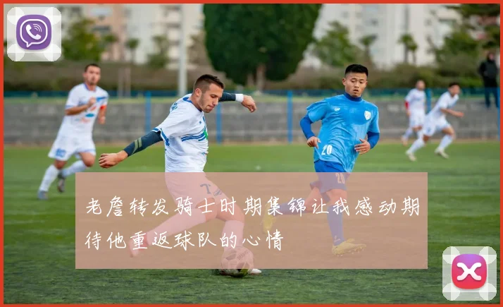老詹转发骑士时期集锦让我感动期待他重返球队的心情